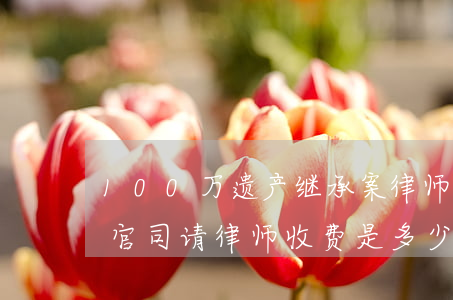 100万遗产继承案律师费多少(打遗产继承官司请律师收费是多少)