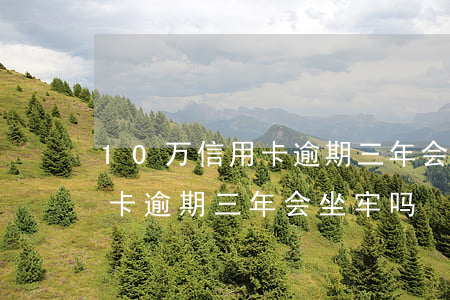 10万信用卡逾期三年会坐牢吗(10万信用卡逾期三年会坐牢吗)