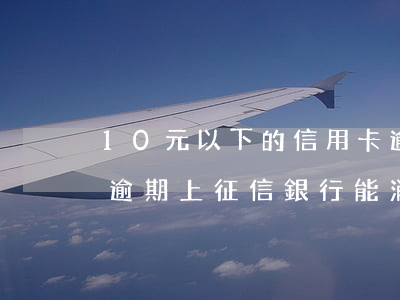 10元以下的信用卡逾期可消除征信記錄嗎(逾期上征信銀行能消除嗎)