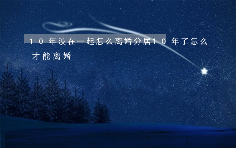10年没在一起怎么离婚(分居10年了,怎么才能离婚)