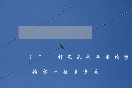 17歲打架未成年要拘留多少天(17歲刑事拘留一般多少天)