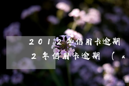 2012年信用卡逾期過怎么消除-2012年信用卡逾期現(xiàn)在還有記錄嗎