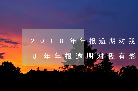 2018年年报逾期对我有影响吗-2018年年报逾期对我有影响吗知乎