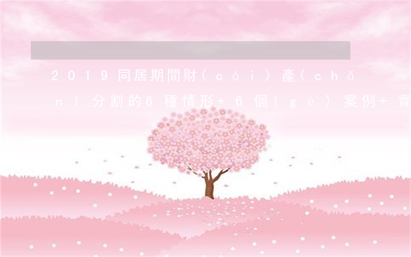2019，同居期間財(cái)產(chǎn)分割的6種情形+6個(gè)案例+實(shí)務(wù)分析