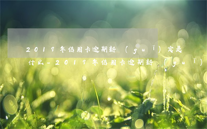 2019年信用卡逾期新規(guī)定是什么-2019年信用卡逾期新規(guī)定是什么呢