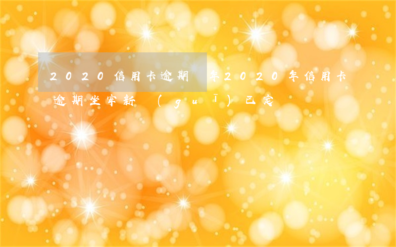 2020信用卡逾期兩年 2020年信用卡逾期坐牢新規(guī)已定