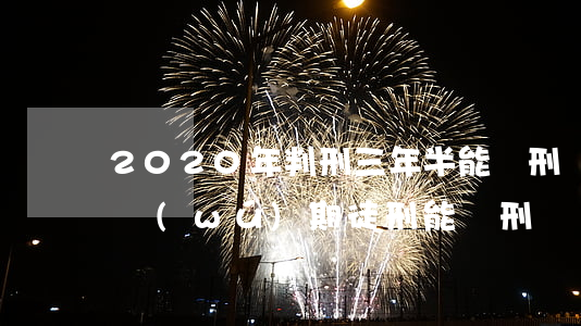 2020年判刑三年半能減刑嗎(2020年無(wú)期徒刑能減刑嗎)