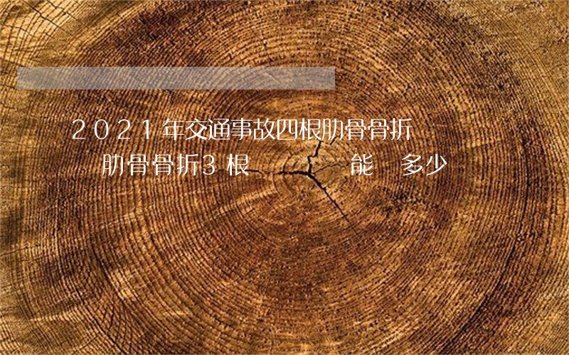 2021年交通事故四根肋骨骨折賠幾萬(車禍肋骨骨折3根幾級傷殘,能賠多少錢)