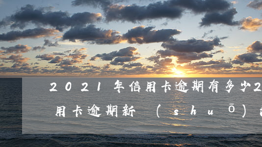 2021年信用卡逾期有多少（2021年信用卡逾期新說(shuō)法）