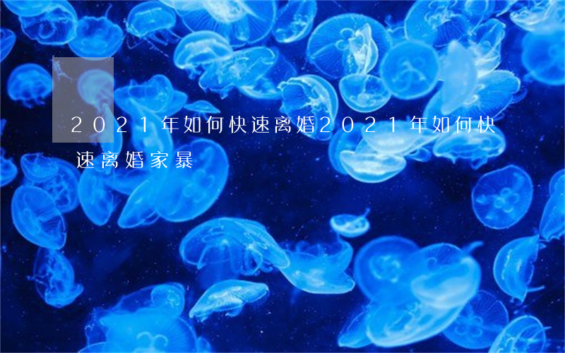 2021年如何快速离婚，2021年如何快速离婚家暴