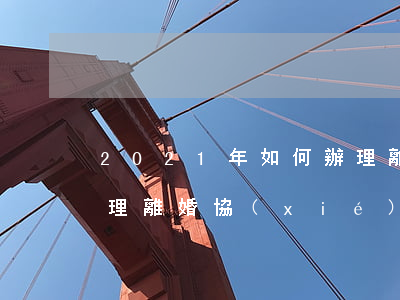 2021年如何辦理離婚(2021年如何辦理離婚協(xié)議流程)