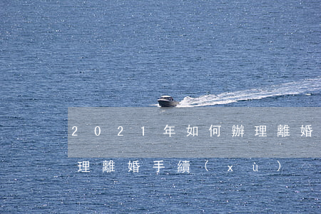 2021年如何辦理離婚，2021年如何辦理離婚手續(xù)