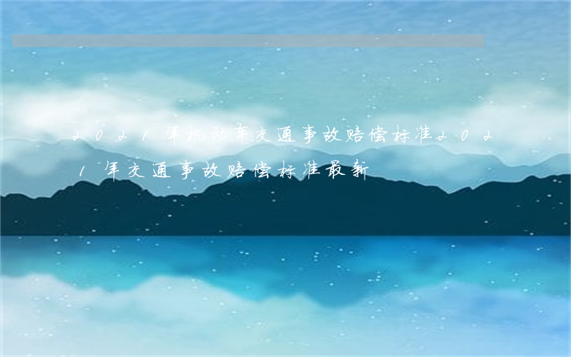 2021年机动车交通事故赔偿标准(2021年交通事故赔偿标准(最新))