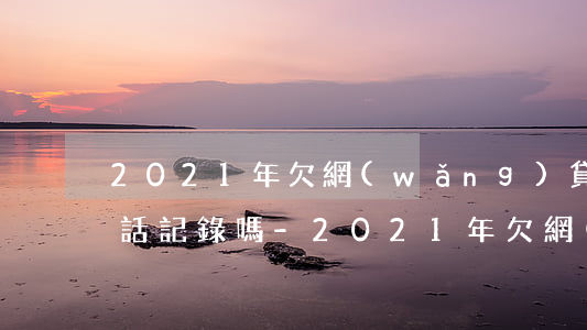 2021年欠網(wǎng)貸還會被爆通話記錄嗎-2021年欠網(wǎng)貸還會被爆通話記錄嗎知乎