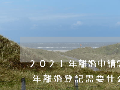 2021年離婚申請需要什么資料(2021年離婚登記需要什么材料)