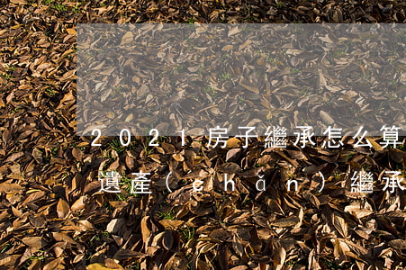 2021房子繼承怎么算(2021最新房屋遺產(chǎn)繼承費(fèi)用)