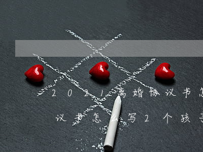2021离婚协议书怎么写(2021离婚协议书怎么写2个孩子)