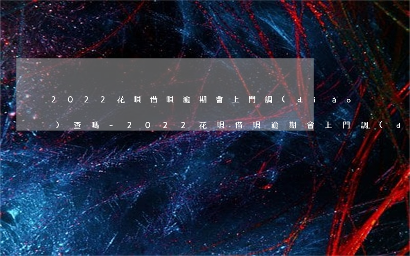 2022花唄借唄逾期會上門調(diào)查嗎-2022花唄借唄逾期會上門調(diào)查嗎是真的嗎