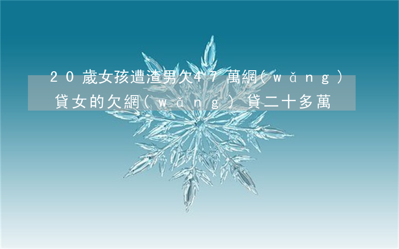 20歲女孩遭渣男欠47萬網(wǎng)貸(女的欠網(wǎng)貸二十多萬)