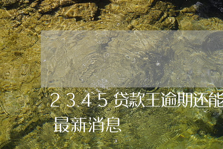 2345贷款王逾期还能借(2345贷款王最新消息)