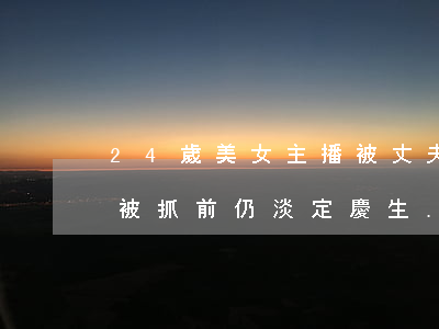 24歲美女主播被丈夫殺害藏尸2個月！男子被抓前仍淡定慶生......