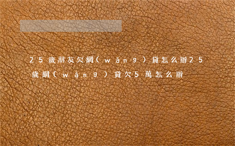 25歲朋友欠網(wǎng)貸怎么辦(25歲網(wǎng)貸欠5萬怎么辦)