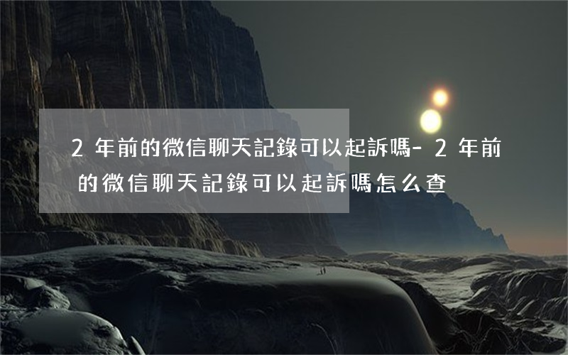 2年前的微信聊天記錄可以起訴嗎-2年前的微信聊天記錄可以起訴嗎怎么查