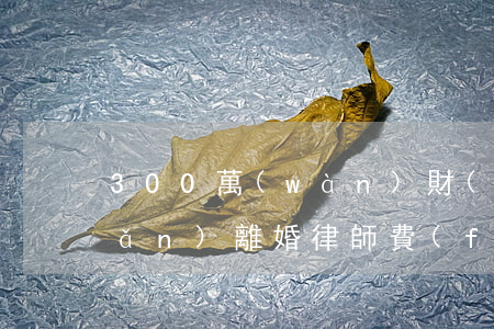 300萬(wàn)財(cái)產(chǎn)離婚律師費(fèi)用(財(cái)產(chǎn)200萬(wàn)元律師費(fèi)大概是多少?)