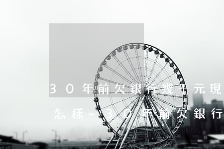 30年前欠銀行幾千元現(xiàn)在會怎樣-30年前欠銀行幾千元現(xiàn)在會怎樣呢
