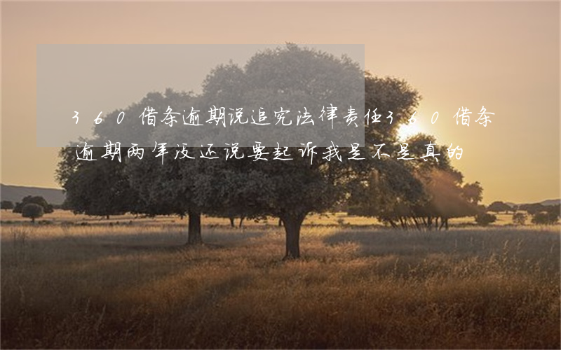360借条逾期说追究法律责任(360借条逾期两年没还说要起诉我是不是真的)