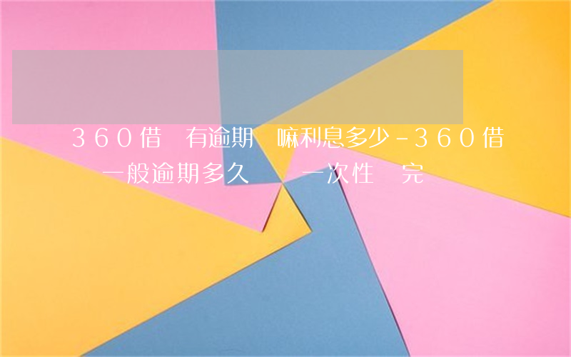 360借條有逾期費嘛利息多少-360借條一般逾期多久會讓一次性還完