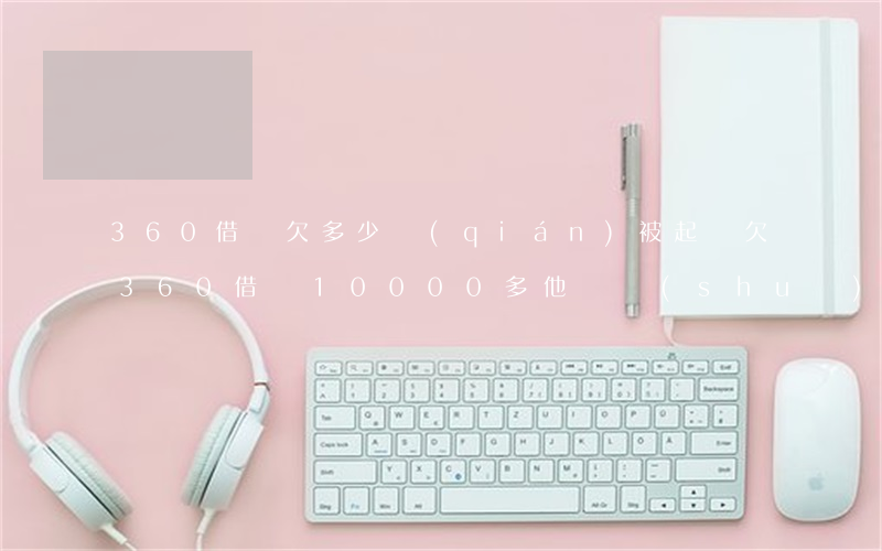 360借條欠多少錢(qián)被起訴(欠360借條10000多他們說(shuō)要起訴有用嗎)