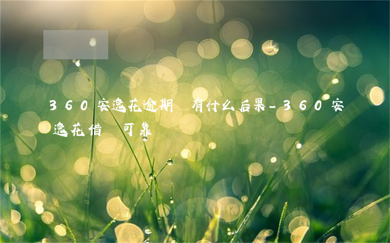 360安逸花逾期會有什么后果-360安逸花借錢可靠嗎