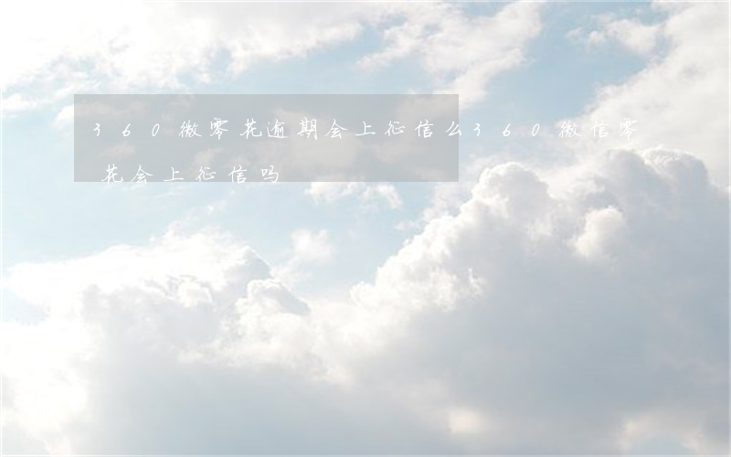 360微零花逾期会上征信么(360微信零花会上征信吗)