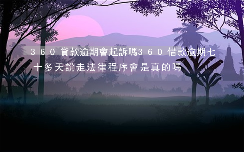 360貸款逾期會起訴嗎(360借款逾期七十多天說走法律程序會是真的嗎?)