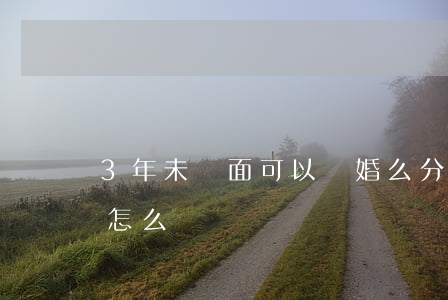 3年未見面可以離婚么(分居三年了沒有離婚怎么離)