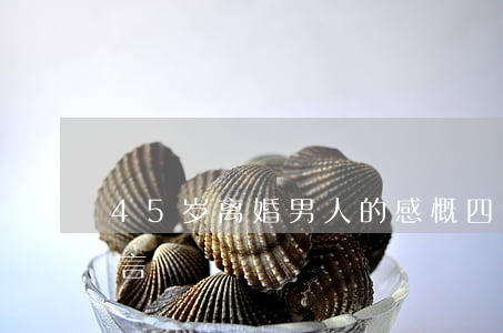 45岁离婚男人的感慨(四十五男人离婚的感言)