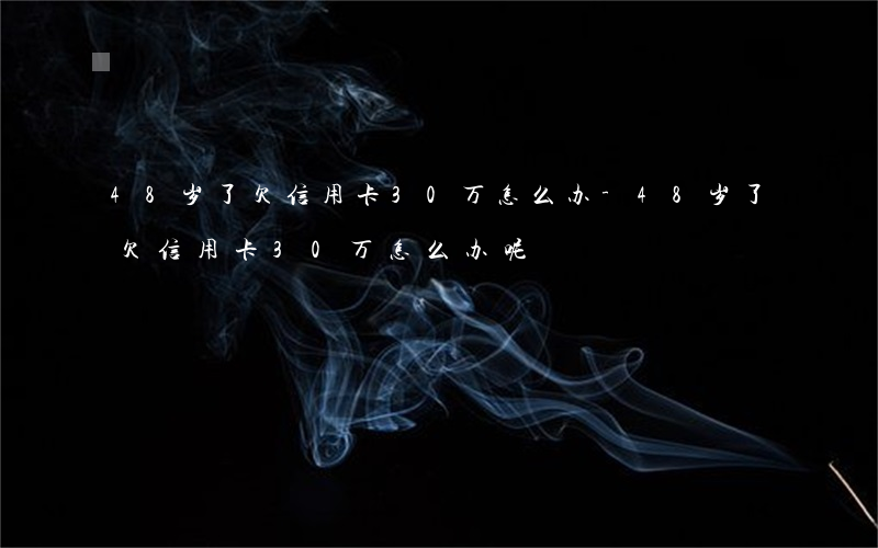 48岁了欠信用卡30万怎么办-48岁了欠信用卡30万怎么办呢