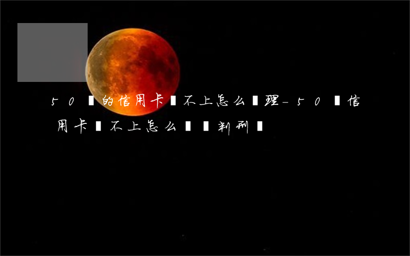 50萬的信用卡還不上怎么辦理-50萬信用卡還不上怎么辦會判刑嗎