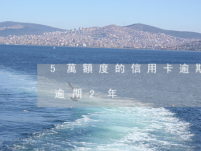 5萬額度的信用卡逾期3年(5千額度信用卡逾期2年)