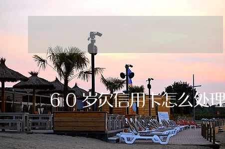 60岁欠信用卡怎么处理（60岁欠信用卡）