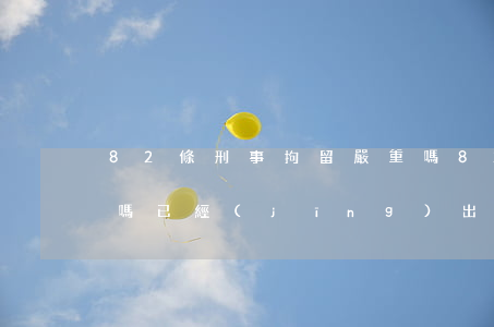 82條刑事拘留嚴重嗎(82條刑事拘留嚴重嗎,已經(jīng)出了遞報通知了,怎么辦)