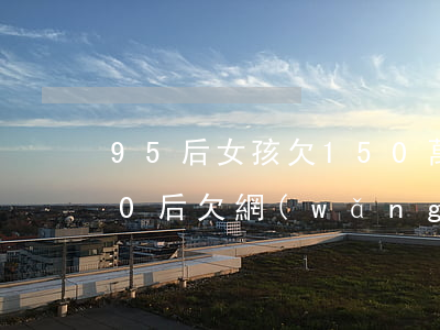 95 后女孩欠150萬網(wǎng)貸(90后欠網(wǎng)貸多少人)