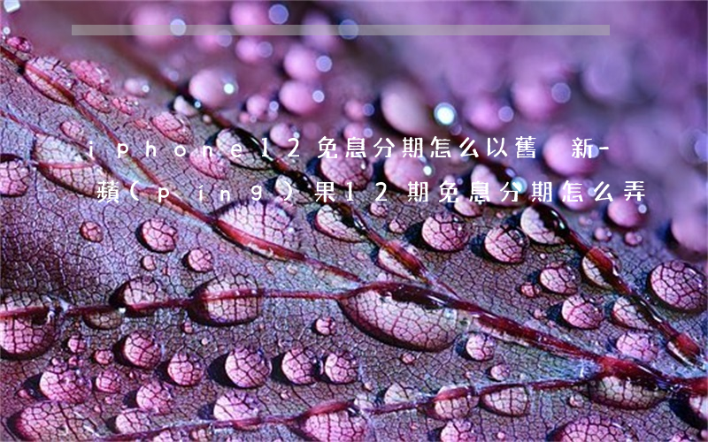 iphone12免息分期怎么以舊換新-蘋(píng)果12期免息分期怎么弄