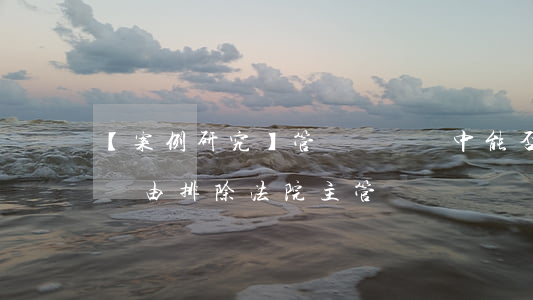 【案例研究】管轄權異議中能否以仲裁約定為由排除法院主管