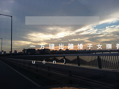 一方提出離婚，子女撫養(yǎng)權(quán)