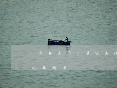 一方联系不上可以离婚吗(有一方不去,单方可以离婚吗)