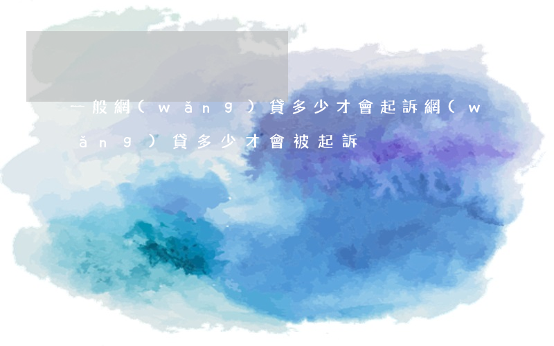 一般網(wǎng)貸多少才會起訴(網(wǎng)貸多少才會被起訴)