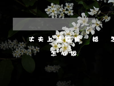 丈夫上法院提離婚該怎么做(老公提離婚老婆應該怎么做)