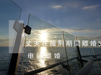 丈夫在服刑期間離婚(丈夫在服刑,妻子要怎么申請離婚?)